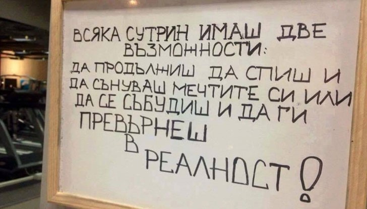 <p>Всяка сутрин имаш две възможности:<br />
Да продължиш да спиш и да сънуваш мечтите си или да се събудиш и да превърнеш мечтите си в реалност!</p>

